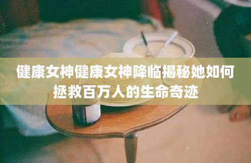 健康女神健康女神降临揭秘她如何拯救百万人的生命奇迹