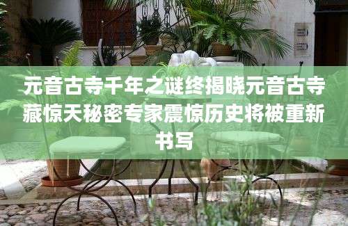 元音古寺千年之谜终揭晓元音古寺藏惊天秘密专家震惊历史将被重新书写
