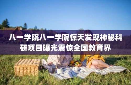 八一学院八一学院惊天发现神秘科研项目曝光震惊全国教育界