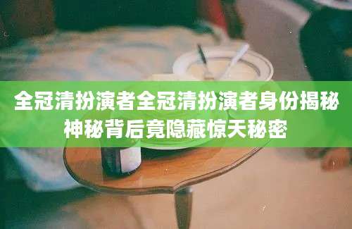 全冠清扮演者全冠清扮演者身份揭秘神秘背后竟隐藏惊天秘密