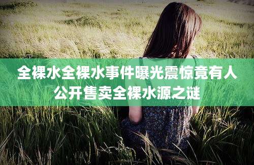全裸水全裸水事件曝光震惊竟有人公开售卖全裸水源之谜