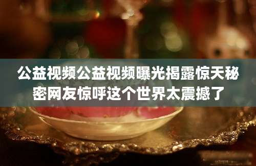 公益视频公益视频曝光揭露惊天秘密网友惊呼这个世界太震撼了