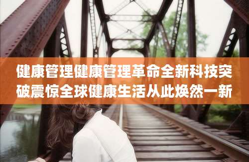 健康管理健康管理革命全新科技突破震惊全球健康生活从此焕然一新