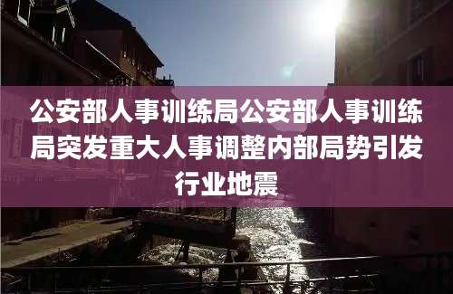 公安部人事训练局公安部人事训练局突发重大人事调整内部局势引发行业地震