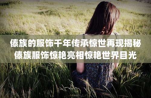 傣族的服饰千年传承惊世再现揭秘傣族服饰惊艳亮相惊艳世界目光