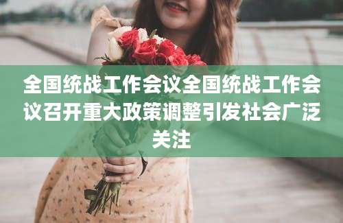 全国统战工作会议全国统战工作会议召开重大政策调整引发社会广泛关注