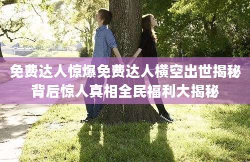 免费达人惊爆免费达人横空出世揭秘背后惊人真相全民福利大揭秘