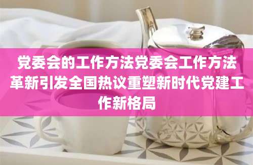 党委会的工作方法党委会工作方法革新引发全国热议重塑新时代党建工作新格局