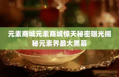 元素商城元素商城惊天秘密曝光揭秘元素界最大黑幕