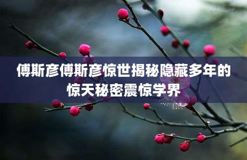 傅斯彦傅斯彦惊世揭秘隐藏多年的惊天秘密震惊学界
