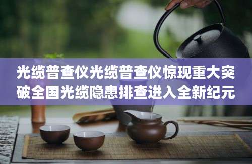 光缆普查仪光缆普查仪惊现重大突破全国光缆隐患排查进入全新纪元