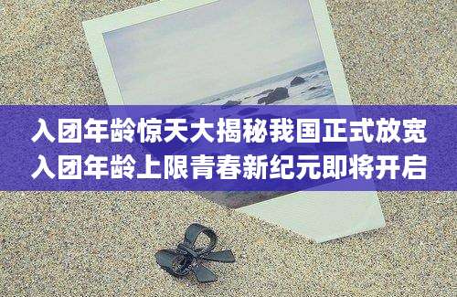入团年龄惊天大揭秘我国正式放宽入团年龄上限青春新纪元即将开启