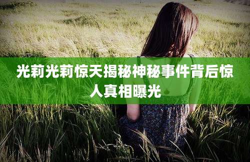 光莉光莉惊天揭秘神秘事件背后惊人真相曝光