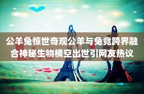 公羊兔惊世奇观公羊与兔竟跨界融合神秘生物横空出世引网友热议