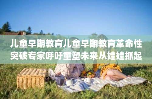 儿童早期教育儿童早期教育革命性突破专家呼吁重塑未来从娃娃抓起