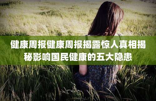 健康周报健康周报揭露惊人真相揭秘影响国民健康的五大隐患