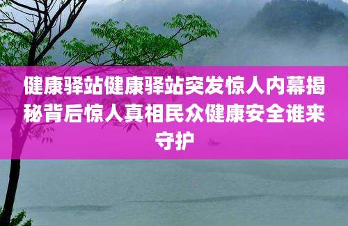 健康驿站健康驿站突发惊人内幕揭秘背后惊人真相民众健康安全谁来守护
