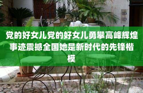 党的好女儿党的好女儿勇攀高峰辉煌事迹震撼全国她是新时代的先锋楷模