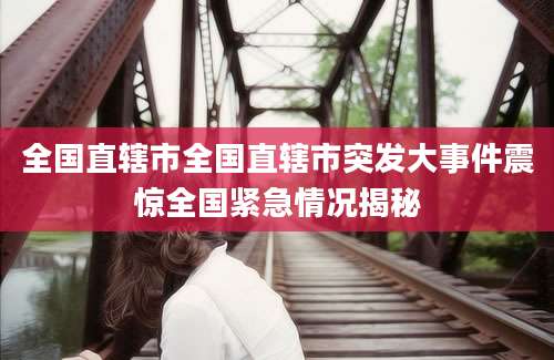 全国直辖市全国直辖市突发大事件震惊全国紧急情况揭秘