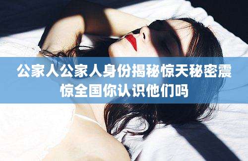 公家人公家人身份揭秘惊天秘密震惊全国你认识他们吗
