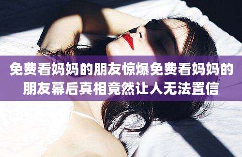 免费看妈妈的朋友惊爆免费看妈妈的朋友幕后真相竟然让人无法置信