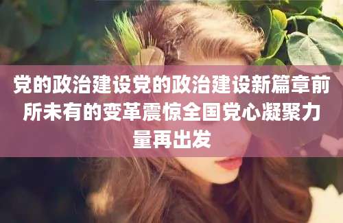 党的政治建设党的政治建设新篇章前所未有的变革震惊全国党心凝聚力量再出发