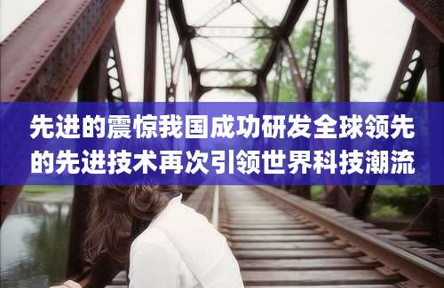 先进的震惊我国成功研发全球领先的先进技术再次引领世界科技潮流