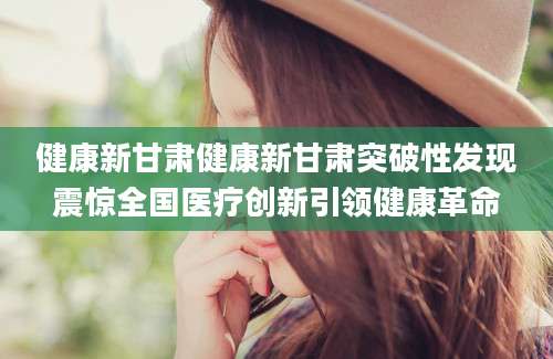 健康新甘肃健康新甘肃突破性发现震惊全国医疗创新引领健康革命