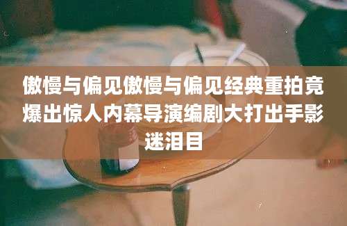 傲慢与偏见傲慢与偏见经典重拍竟爆出惊人内幕导演编剧大打出手影迷泪目