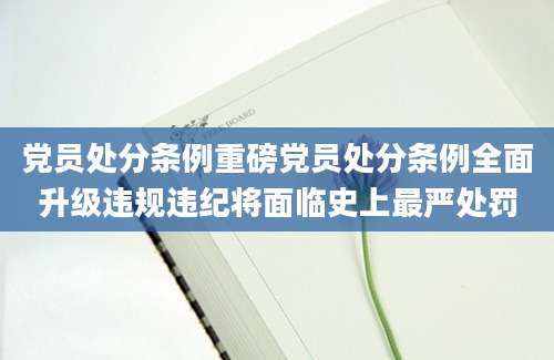 党员处分条例重磅党员处分条例全面升级违规违纪将面临史上最严处罚