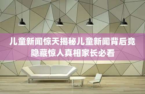 儿童新闻惊天揭秘儿童新闻背后竟隐藏惊人真相家长必看
