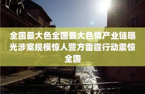全国最大色全国最大色情产业链曝光涉案规模惊人警方雷霆行动震惊全国