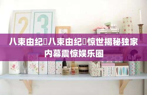 八束由纪恵八束由纪恵惊世揭秘独家内幕震惊娱乐圈