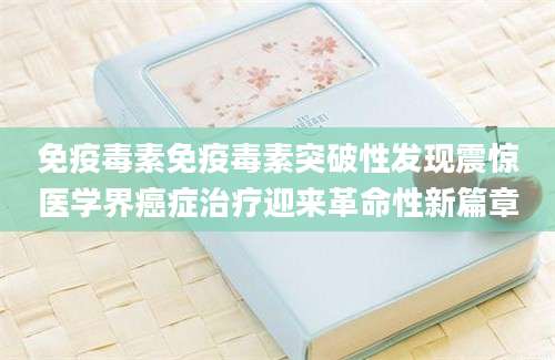 免疫毒素免疫毒素突破性发现震惊医学界癌症治疗迎来革命性新篇章