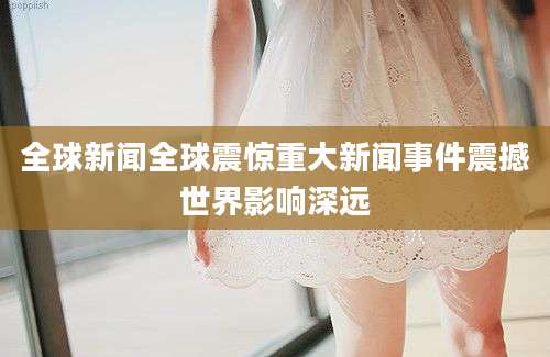 全球新闻全球震惊重大新闻事件震撼世界影响深远