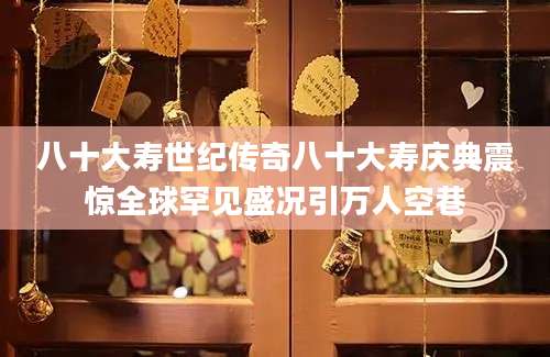 八十大寿世纪传奇八十大寿庆典震惊全球罕见盛况引万人空巷