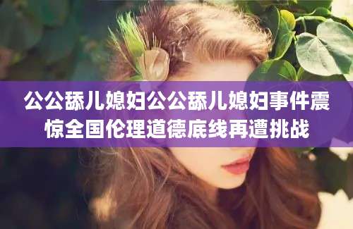 公公舔儿媳妇公公舔儿媳妇事件震惊全国伦理道德底线再遭挑战