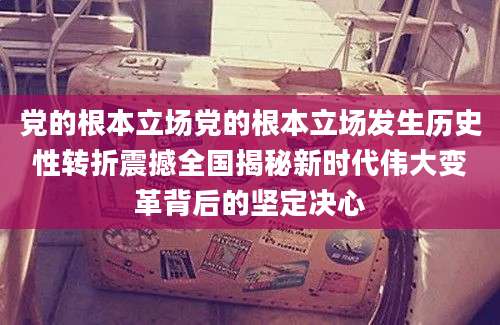 党的根本立场党的根本立场发生历史性转折震撼全国揭秘新时代伟大变革背后的坚定决心
