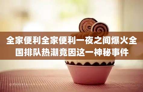 全家便利全家便利一夜之间爆火全国排队热潮竟因这一神秘事件