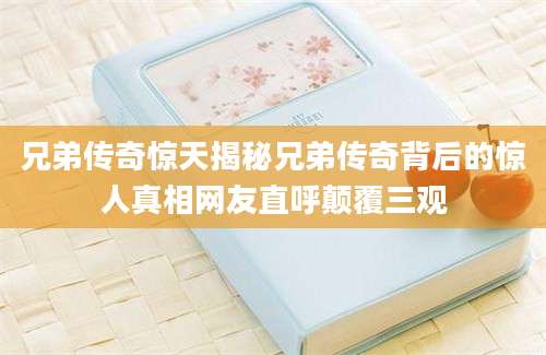 兄弟传奇惊天揭秘兄弟传奇背后的惊人真相网友直呼颠覆三观