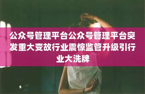 公众号管理平台公众号管理平台突发重大变故行业震惊监管升级引行业大洗牌