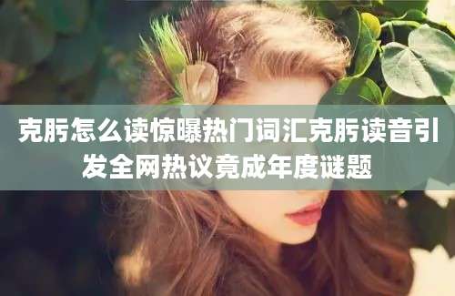 克肟怎么读惊曝热门词汇克肟读音引发全网热议竟成年度谜题