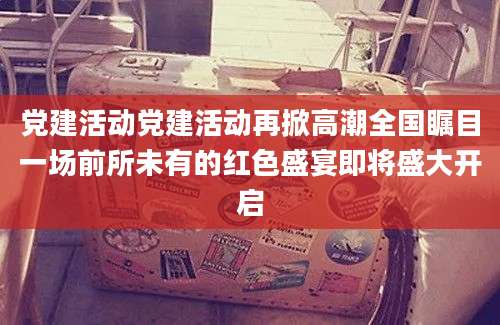 党建活动党建活动再掀高潮全国瞩目一场前所未有的红色盛宴即将盛大开启