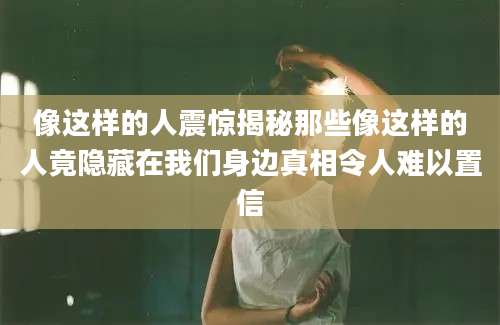像这样的人震惊揭秘那些像这样的人竟隐藏在我们身边真相令人难以置信
