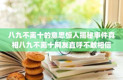 八九不离十的意思惊人揭秘事件真相八九不离十网友直呼不敢相信