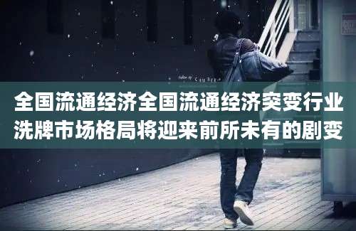 全国流通经济全国流通经济突变行业洗牌市场格局将迎来前所未有的剧变