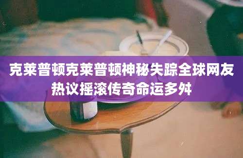 克莱普顿克莱普顿神秘失踪全球网友热议摇滚传奇命运多舛
