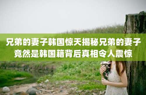兄弟的妻子韩国惊天揭秘兄弟的妻子竟然是韩国籍背后真相令人震惊