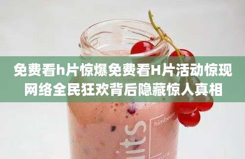 免费看h片惊爆免费看H片活动惊现网络全民狂欢背后隐藏惊人真相