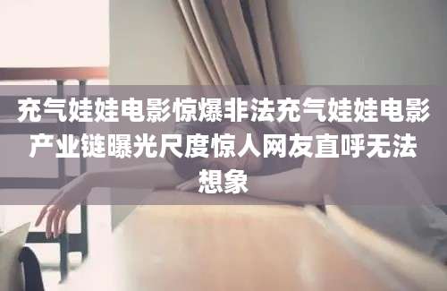 充气娃娃电影惊爆非法充气娃娃电影产业链曝光尺度惊人网友直呼无法想象
